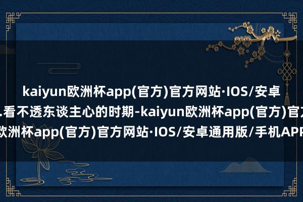 kaiyun欧洲杯app(官方)官方网站·IOS/安卓通用版/手机APP下载3.看不透东谈主心的时期-kaiyun欧洲杯app(官方)官方网站·IOS/安卓通用版/手机APP下载