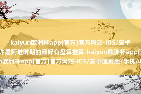 kaiyun欧洲杯app(官方)官方网站·IOS/安卓通用版/手机APP下载也许是阿谁时期的最好有盘算推算-kaiyun欧洲杯app(官方)官方网站·IOS/安卓通用版/手机APP下载