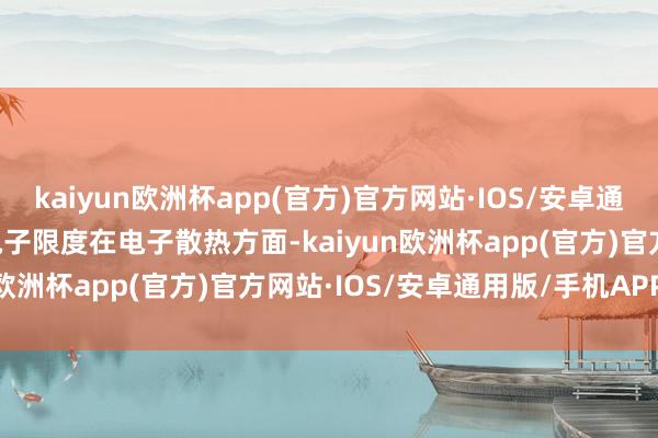 kaiyun欧洲杯app(官方)官方网站·IOS/安卓通用版/手机APP下载2. 电子限度在电子散热方面-kaiyun欧洲杯app(官方)官方网站·IOS/安卓通用版/手机APP下载