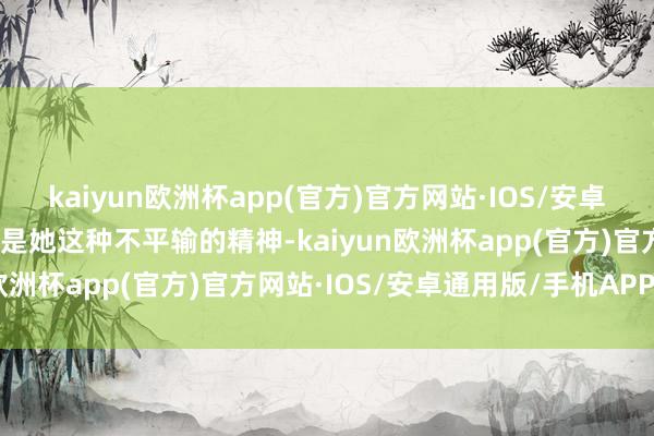 kaiyun欧洲杯app(官方)官方网站·IOS/安卓通用版/手机APP下载恰是她这种不平输的精神-kaiyun欧洲杯app(官方)官方网站·IOS/安卓通用版/手机APP下载