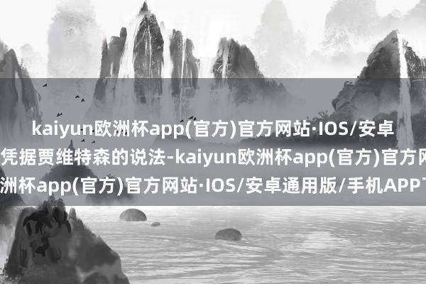 kaiyun欧洲杯app(官方)官方网站·IOS/安卓通用版/手机APP下载但凭据贾维特森的说法-kaiyun欧洲杯app(官方)官方网站·IOS/安卓通用版/手机APP下载