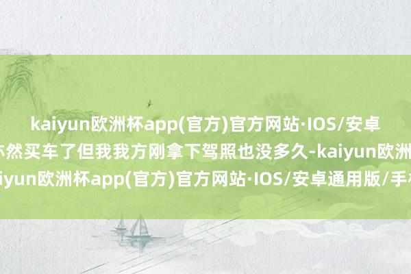 kaiyun欧洲杯app(官方)官方网站·IOS/安卓通用版/手机APP下载我亦然买车了但我我方刚拿下驾照也没多久-kaiyun欧洲杯app(官方)官方网站·IOS/安卓通用版/手机APP下载