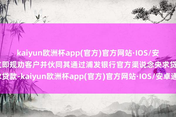 kaiyun欧洲杯app(官方)官方网站·IOS/安卓通用版/手机APP下载立即规劝客户并伙同其通过浦发银行官方渠说念央求贷款-kaiyun欧洲杯app(官方)官方网站·IOS/安卓通用版/手机APP下载