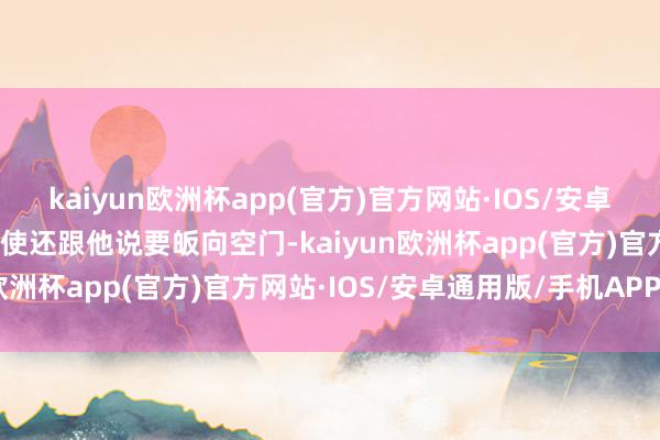 kaiyun欧洲杯app(官方)官方网站·IOS/安卓通用版/手机APP下载致使还跟他说要皈向空门-kaiyun欧洲杯app(官方)官方网站·IOS/安卓通用版/手机APP下载