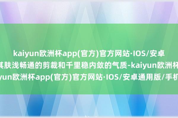 kaiyun欧洲杯app(官方)官方网站·IOS/安卓通用版/手机APP下载以其肤浅畅通的剪裁和千里稳内敛的气质-kaiyun欧洲杯app(官方)官方网站·IOS/安卓通用版/手机APP下载