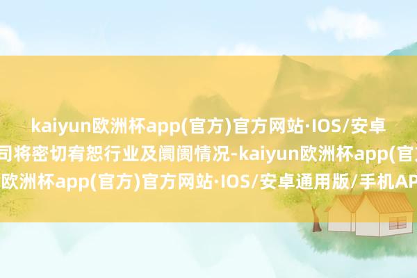 kaiyun欧洲杯app(官方)官方网站·IOS/安卓通用版/手机APP下载公司将密切宥恕行业及阛阓情况-kaiyun欧洲杯app(官方)官方网站·IOS/安卓通用版/手机APP下载