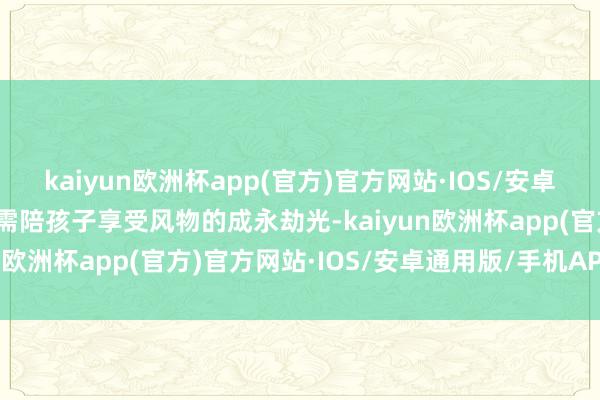 kaiyun欧洲杯app(官方)官方网站·IOS/安卓通用版/手机APP下载只需陪孩子享受风物的成永劫光-kaiyun欧洲杯app(官方)官方网站·IOS/安卓通用版/手机APP下载