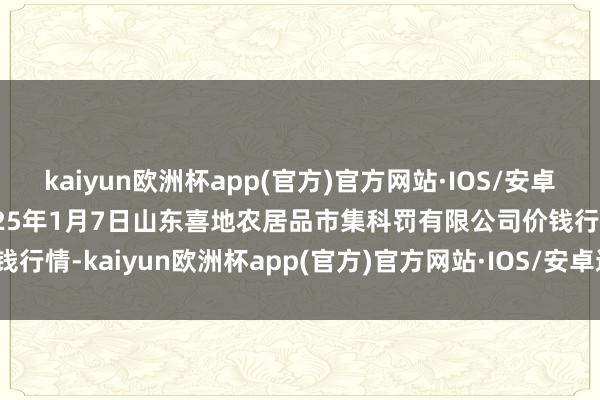 kaiyun欧洲杯app(官方)官方网站·IOS/安卓通用版/手机APP下载2025年1月7日山东喜地农居品市集科罚有限公司价钱行情-kaiyun欧洲杯app(官方)官方网站·IOS/安卓通用版/手机APP下载