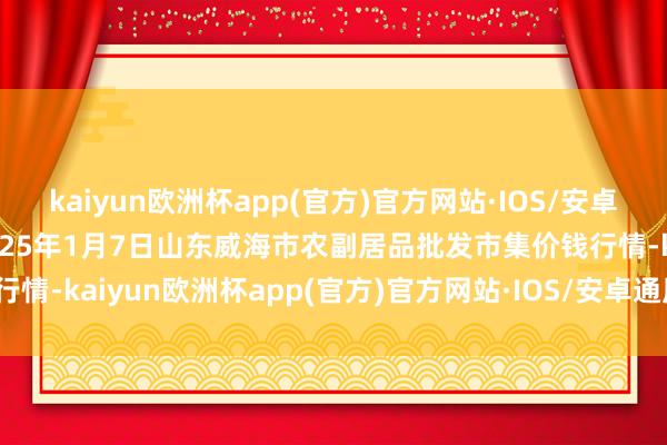 kaiyun欧洲杯app(官方)官方网站·IOS/安卓通用版/手机APP下载2025年1月7日山东威海市农副居品批发市集价钱行情-kaiyun欧洲杯app(官方)官方网站·IOS/安卓通用版/手机APP下载