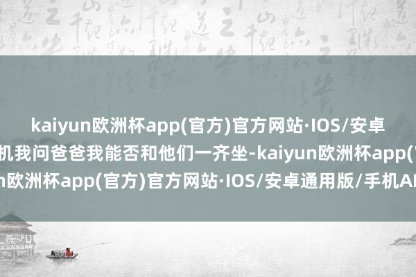 kaiyun欧洲杯app(官方)官方网站·IOS/安卓通用版/手机APP下载随机我问爸爸我能否和他们一齐坐-kaiyun欧洲杯app(官方)官方网站·IOS/安卓通用版/手机APP下载