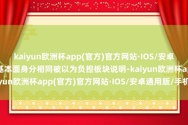 kaiyun欧洲杯app(官方)官方网站·IOS/安卓通用版/手机APP下载　　基本面身分相同被以为负担板块说明-kaiyun欧洲杯app(官方)官方网站·IOS/安卓通用版/手机APP下载