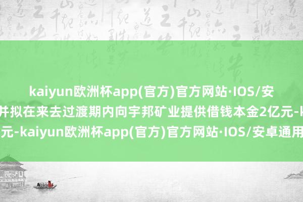 kaiyun欧洲杯app(官方)官方网站·IOS/安卓通用版/手机APP下载并拟在来去过渡期内向宇邦矿业提供借钱本金2亿元-kaiyun欧洲杯app(官方)官方网站·IOS/安卓通用版/手机APP下载