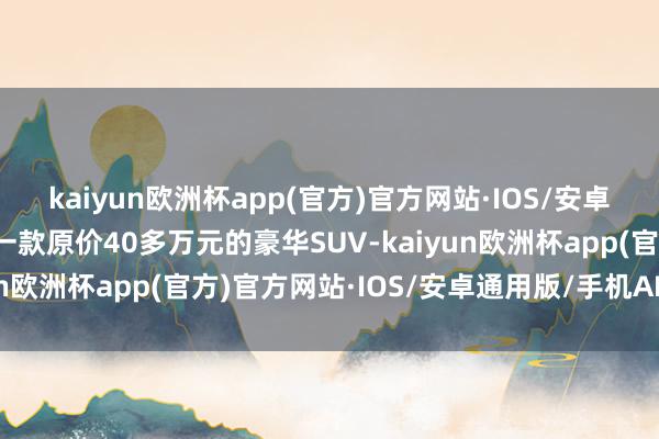 kaiyun欧洲杯app(官方)官方网站·IOS/安卓通用版/手机APP下载一款原价40多万元的豪华SUV-kaiyun欧洲杯app(官方)官方网站·IOS/安卓通用版/手机APP下载