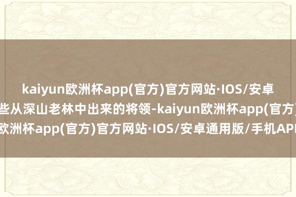 kaiyun欧洲杯app(官方)官方网站·IOS/安卓通用版/手机APP下载这些从深山老林中出来的将领-kaiyun欧洲杯app(官方)官方网站·IOS/安卓通用版/手机APP下载