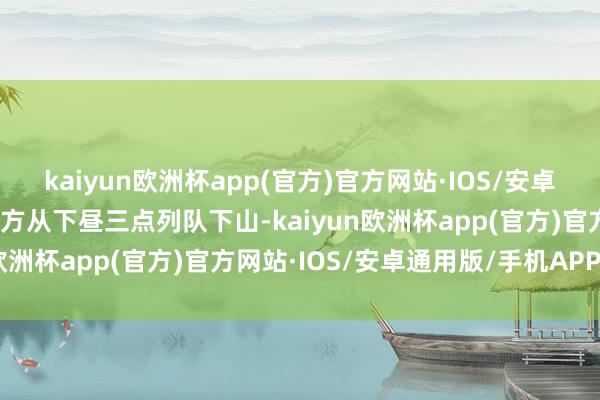 kaiyun欧洲杯app(官方)官方网站·IOS/安卓通用版/手机APP下载我方从下昼三点列队下山-kaiyun欧洲杯app(官方)官方网站·IOS/安卓通用版/手机APP下载