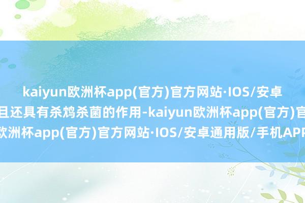 kaiyun欧洲杯app(官方)官方网站·IOS/安卓通用版/手机APP下载而且还具有杀鸩杀菌的作用-kaiyun欧洲杯app(官方)官方网站·IOS/安卓通用版/手机APP下载