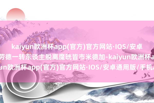 kaiyun欧洲杯app(官方)官方网站·IOS/安卓通用版/手机APP下载克劳德一转东谈主脱离魔晄皆市米德加-kaiyun欧洲杯app(官方)官方网站·IOS/安卓通用版/手机APP下载