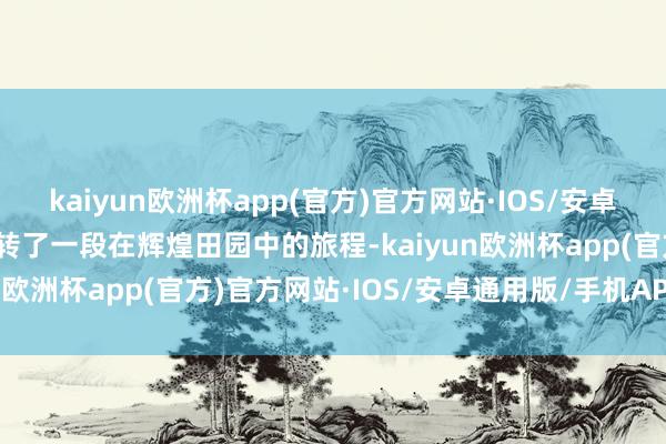 kaiyun欧洲杯app(官方)官方网站·IOS/安卓通用版/手机APP下载运转了一段在辉煌田园中的旅程-kaiyun欧洲杯app(官方)官方网站·IOS/安卓通用版/手机APP下载