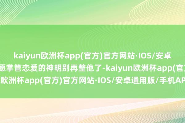 kaiyun欧洲杯app(官方)官方网站·IOS/安卓通用版/手机APP下载但愿掌管恋爱的神明别再整他了-kaiyun欧洲杯app(官方)官方网站·IOS/安卓通用版/手机APP下载