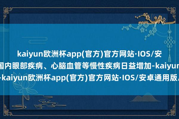 kaiyun欧洲杯app(官方)官方网站·IOS/安卓通用版/手机APP下载国内眼部疾病、心脑血管等慢性疾病日益增加-kaiyun欧洲杯app(官方)官方网站·IOS/安卓通用版/手机APP下载