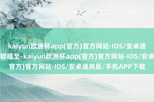 kaiyun欧洲杯app(官方)官方网站·IOS/安卓通用版/手机APP下载岁稔福至-kaiyun欧洲杯app(官方)官方网站·IOS/安卓通用版/手机APP下载