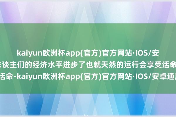 kaiyun欧洲杯app(官方)官方网站·IOS/安卓通用版/手机APP下载东谈主们的经济水平进步了也就天然的运行会享受活命-kaiyun欧洲杯app(官方)官方网站·IOS/安卓通用版/手机APP下载