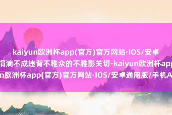 kaiyun欧洲杯app(官方)官方网站·IOS/安卓通用版/手机APP下载但涓滴不成违背不雅众的不雅影关切-kaiyun欧洲杯app(官方)官方网站·IOS/安卓通用版/手机APP下载