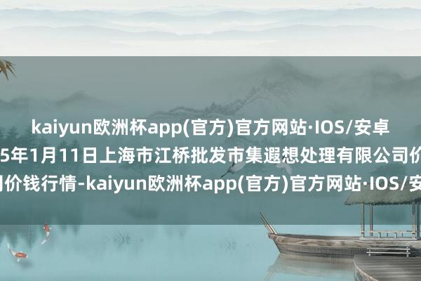 kaiyun欧洲杯app(官方)官方网站·IOS/安卓通用版/手机APP下载2025年1月11日上海市江桥批发市集遐想处理有限公司价钱行情-kaiyun欧洲杯app(官方)官方网站·IOS/安卓通用版/手机APP下载