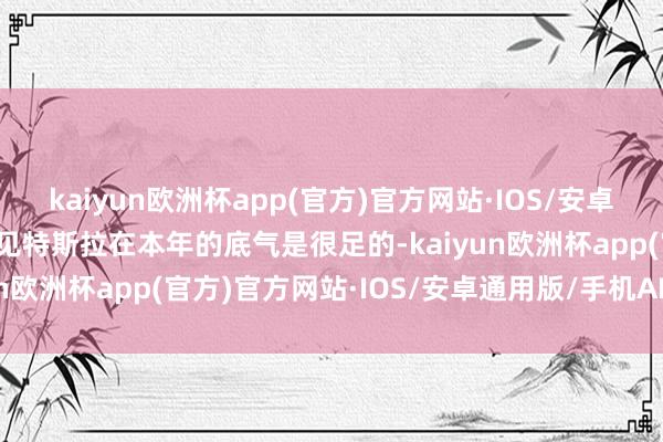 kaiyun欧洲杯app(官方)官方网站·IOS/安卓通用版/手机APP下载可见特斯拉在本年的底气是很足的-kaiyun欧洲杯app(官方)官方网站·IOS/安卓通用版/手机APP下载