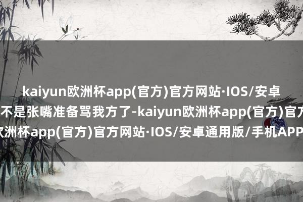 kaiyun欧洲杯app(官方)官方网站·IOS/安卓通用版/手机APP下载是不是张嘴准备骂我方了-kaiyun欧洲杯app(官方)官方网站·IOS/安卓通用版/手机APP下载