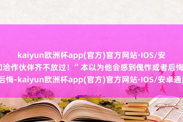 kaiyun欧洲杯app(官方)官方网站·IOS/安卓通用版/手机APP下载和洽作伙伴齐不放过！”本以为他会感到傀怍或者后悔-kaiyun欧洲杯app(官方)官方网站·IOS/安卓通用版/手机APP下载