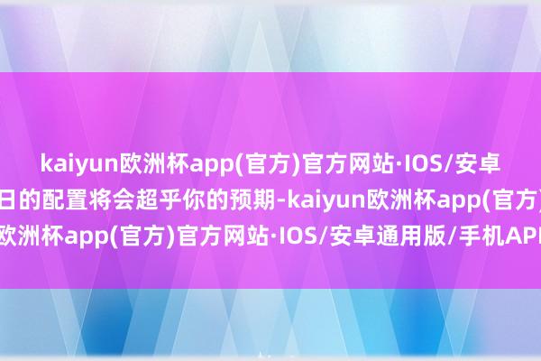 kaiyun欧洲杯app(官方)官方网站·IOS/安卓通用版/手机APP下载翌日的配置将会超乎你的预期-kaiyun欧洲杯app(官方)官方网站·IOS/安卓通用版/手机APP下载