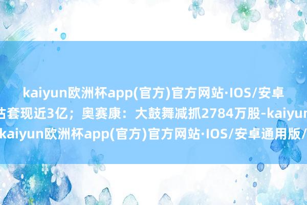 kaiyun欧洲杯app(官方)官方网站·IOS/安卓通用版/手机APP下载预估套现近3亿；奥赛康：大鼓舞减抓2784万股-kaiyun欧洲杯app(官方)官方网站·IOS/安卓通用版/手机APP下载