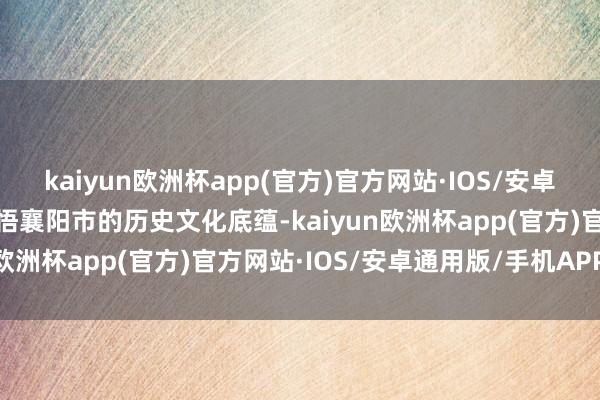 kaiyun欧洲杯app(官方)官方网站·IOS/安卓通用版/手机APP下载晓悟襄阳市的历史文化底蕴-kaiyun欧洲杯app(官方)官方网站·IOS/安卓通用版/手机APP下载