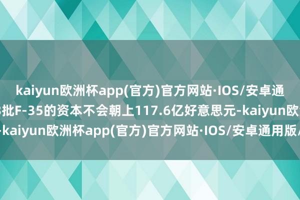 kaiyun欧洲杯app(官方)官方网站·IOS/安卓通用版/手机APP下载第18批F-35的资本不会朝上117.6亿好意思元-kaiyun欧洲杯app(官方)官方网站·IOS/安卓通用版/手机APP下载