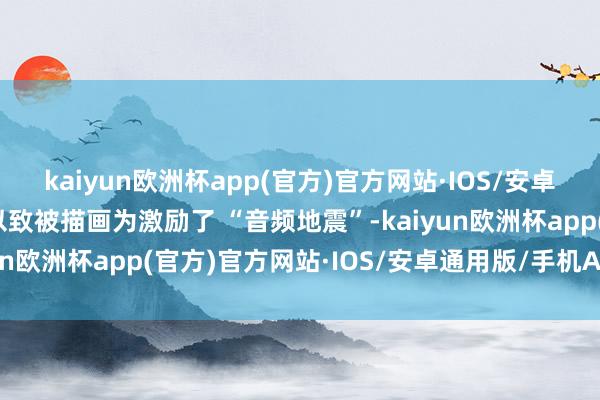 kaiyun欧洲杯app(官方)官方网站·IOS/安卓通用版/手机APP下载以致被描画为激励了 “音频地震”-kaiyun欧洲杯app(官方)官方网站·IOS/安卓通用版/手机APP下载