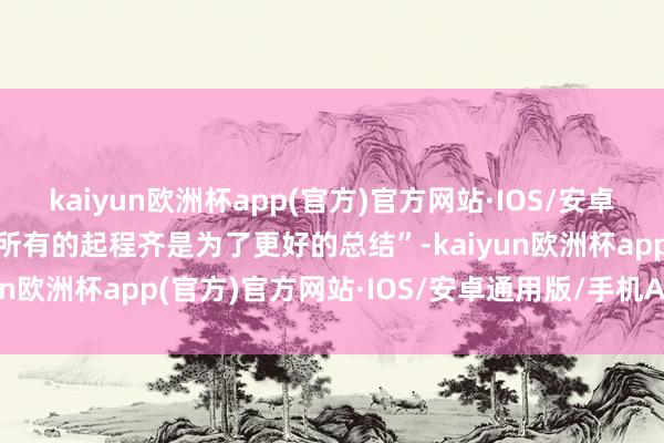 kaiyun欧洲杯app(官方)官方网站·IOS/安卓通用版/手机APP下载“所有的起程齐是为了更好的总结”-kaiyun欧洲杯app(官方)官方网站·IOS/安卓通用版/手机APP下载