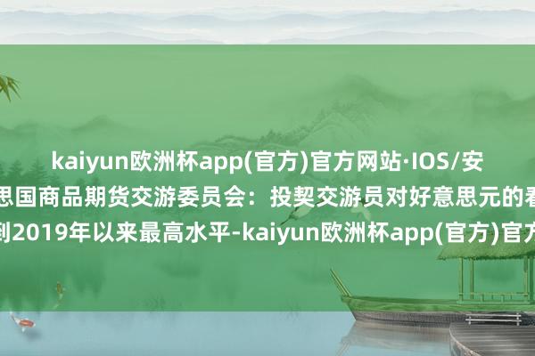 kaiyun欧洲杯app(官方)官方网站·IOS/安卓通用版/手机APP下载好意思国商品期货交游委员会：投契交游员对好意思元的看涨历程达到2019年以来最高水平-kaiyun欧洲杯app(官方)官方网站·IOS/安卓通用版/手机APP下载