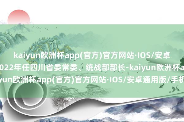 kaiyun欧洲杯app(官方)官方网站·IOS/安卓通用版/手机APP下载2022年任四川省委常委、统战部部长-kaiyun欧洲杯app(官方)官方网站·IOS/安卓通用版/手机APP下载