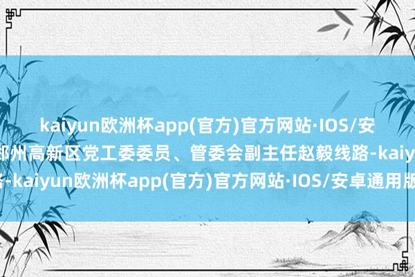 kaiyun欧洲杯app(官方)官方网站·IOS/安卓通用版/手机APP下载郑州高新区党工委委员、管委会副主任赵毅线路-kaiyun欧洲杯app(官方)官方网站·IOS/安卓通用版/手机APP下载