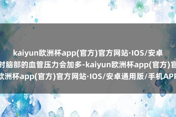 kaiyun欧洲杯app(官方)官方网站·IOS/安卓通用版/手机APP下载届时脑部的血管压力会加多-kaiyun欧洲杯app(官方)官方网站·IOS/安卓通用版/手机APP下载