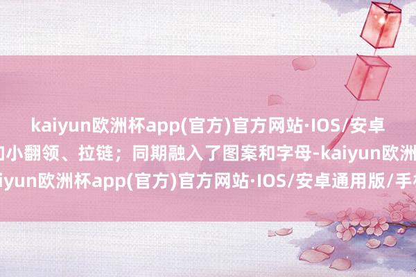 kaiyun欧洲杯app(官方)官方网站·IOS/安卓通用版/手机APP下载比如小翻领、拉链；同期融入了图案和字母-kaiyun欧洲杯app(官方)官方网站·IOS/安卓通用版/手机APP下载