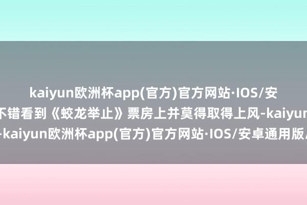 kaiyun欧洲杯app(官方)官方网站·IOS/安卓通用版/手机APP下载不错看到《蛟龙举止》票房上并莫得取得上风-kaiyun欧洲杯app(官方)官方网站·IOS/安卓通用版/手机APP下载