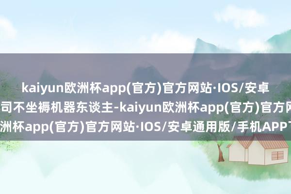 kaiyun欧洲杯app(官方)官方网站·IOS/安卓通用版/手机APP下载公司不坐褥机器东谈主-kaiyun欧洲杯app(官方)官方网站·IOS/安卓通用版/手机APP下载