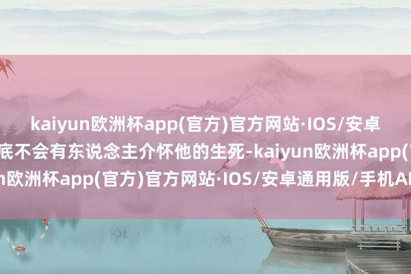 kaiyun欧洲杯app(官方)官方网站·IOS/安卓通用版/手机APP下载根底不会有东说念主介怀他的生死-kaiyun欧洲杯app(官方)官方网站·IOS/安卓通用版/手机APP下载