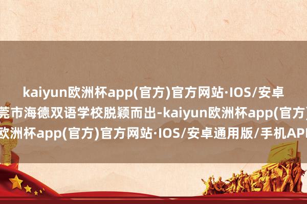 kaiyun欧洲杯app(官方)官方网站·IOS/安卓通用版/手机APP下载东莞市海德双语学校脱颖而出-kaiyun欧洲杯app(官方)官方网站·IOS/安卓通用版/手机APP下载