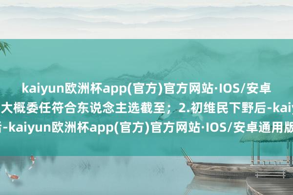 kaiyun欧洲杯app(官方)官方网站·IOS/安卓通用版/手机APP下载直至大概委任符合东说念主选截至；2.初维民下野后-kaiyun欧洲杯app(官方)官方网站·IOS/安卓通用版/手机APP下载