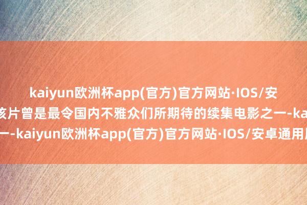 kaiyun欧洲杯app(官方)官方网站·IOS/安卓通用版/手机APP下载该片曾是最令国内不雅众们所期待的续集电影之一-kaiyun欧洲杯app(官方)官方网站·IOS/安卓通用版/手机APP下载