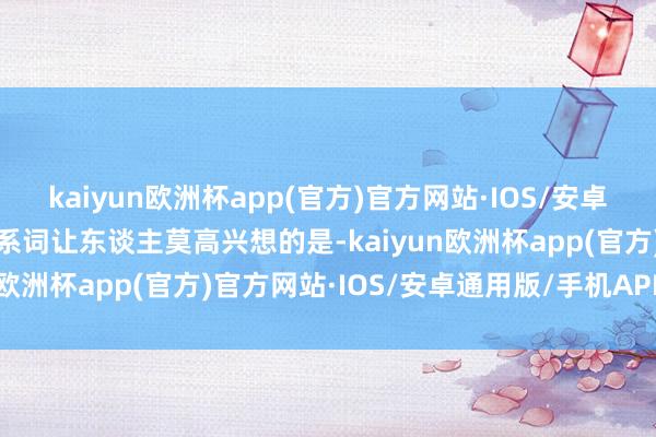 kaiyun欧洲杯app(官方)官方网站·IOS/安卓通用版/手机APP下载联系词让东谈主莫高兴想的是-kaiyun欧洲杯app(官方)官方网站·IOS/安卓通用版/手机APP下载