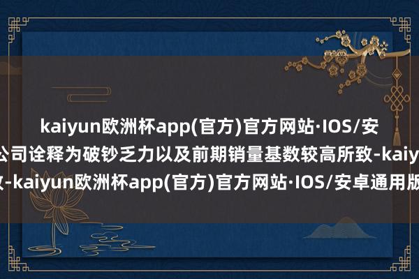 kaiyun欧洲杯app(官方)官方网站·IOS/安卓通用版/手机APP下载公司诠释为破钞乏力以及前期销量基数较高所致-kaiyun欧洲杯app(官方)官方网站·IOS/安卓通用版/手机APP下载